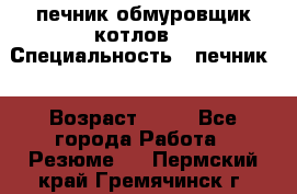 печник обмуровщик котлов  › Специальность ­ печник  › Возраст ­ 55 - Все города Работа » Резюме   . Пермский край,Гремячинск г.